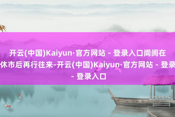 开云(中国)Kaiyun·官方网站 - 登录入口阛阓在沐日休市后再行往来-开云(中国)Kaiyun·官方网站 - 登录入口