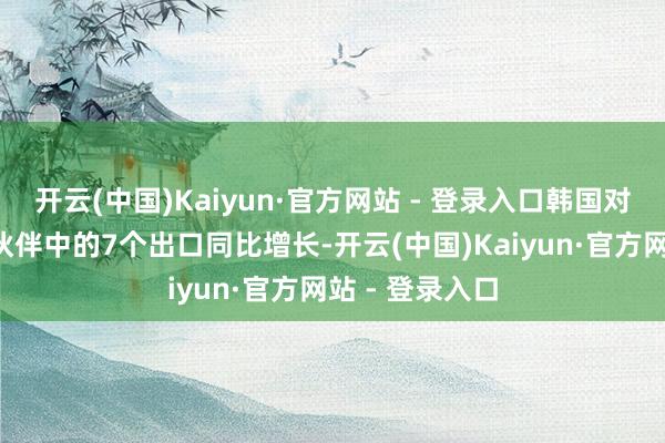 开云(中国)Kaiyun·官方网站 - 登录入口韩国对9个主要商业伙伴中的7个出口同比增长-开云(中国)Kaiyun·官方网站 - 登录入口