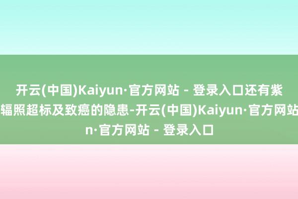 开云(中国)Kaiyun·官方网站 - 登录入口还有紫外线表露和辐照超标及致癌的隐患-开云(中国)Kaiyun·官方网站 - 登录入口