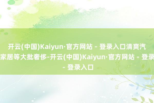 开云(中国)Kaiyun·官方网站 - 登录入口清爽汽车、家居等大批奢侈-开云(中国)Kaiyun·官方网站 - 登录入口