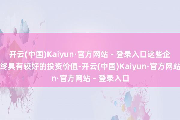 开云(中国)Kaiyun·官方网站 - 登录入口这些企业将在中始终具有较好的投资价值-开云(中国)Kaiyun·官方网站 - 登录入口