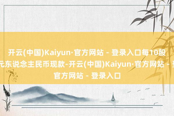 开云(中国)Kaiyun·官方网站 - 登录入口每10股派1.00元东说念主民币现款-开云(中国)Kaiyun·官方网站 - 登录入口