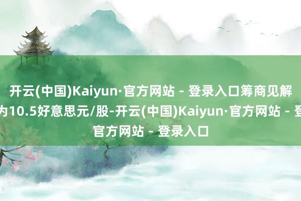 开云(中国)Kaiyun·官方网站 - 登录入口筹商见解价均值为10.5好意思元/股-开云(中国)Kaiyun·官方网站 - 登录入口
