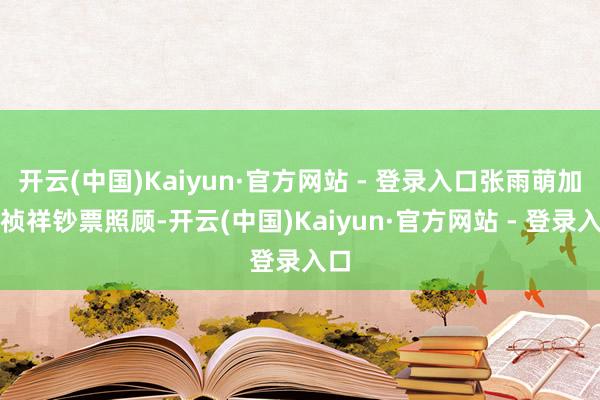 开云(中国)Kaiyun·官方网站 - 登录入口张雨萌加入祯祥钞票照顾-开云(中国)Kaiyun·官方网站 - 登录入口
