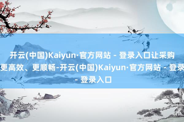 开云(中国)Kaiyun·官方网站 - 登录入口让采购过程更高效、更顺畅-开云(中国)Kaiyun·官方网站 - 登录入口