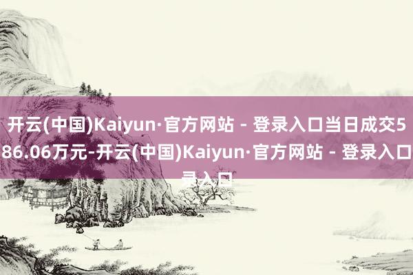 开云(中国)Kaiyun·官方网站 - 登录入口当日成交586.06万元-开云(中国)Kaiyun·官方网站 - 登录入口