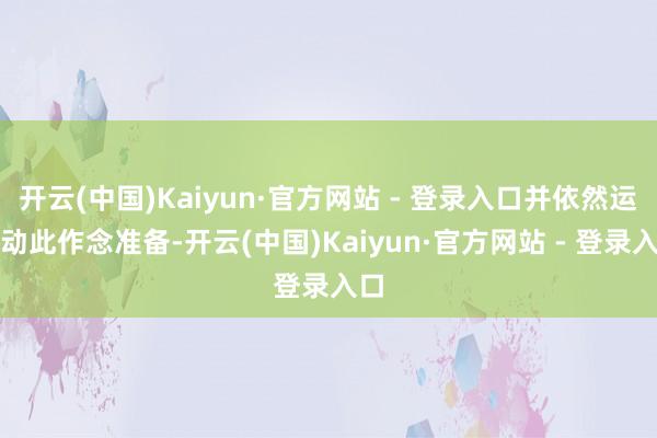 开云(中国)Kaiyun·官方网站 - 登录入口并依然运活动此作念准备-开云(中国)Kaiyun·官方网站 - 登录入口