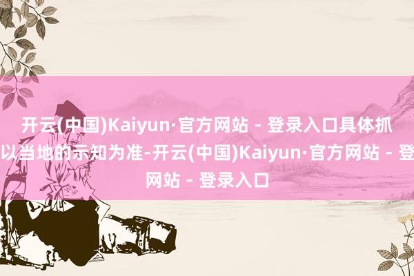 开云(中国)Kaiyun·官方网站 - 登录入口具体抓行时间以当地的示知为准-开云(中国)Kaiyun·官方网站 - 登录入口