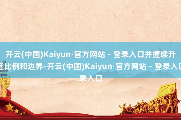 开云(中国)Kaiyun·官方网站 - 登录入口并握续升迁比例和边界-开云(中国)Kaiyun·官方网站 - 登录入口