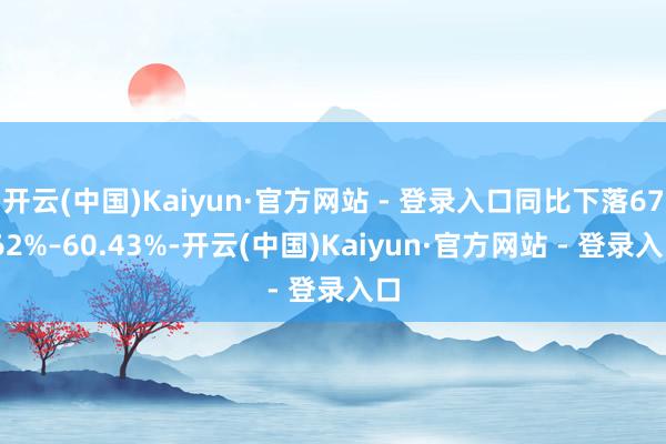 开云(中国)Kaiyun·官方网站 - 登录入口同比下落67.62%–60.43%-开云(中国)Kaiyun·官方网站 - 登录入口