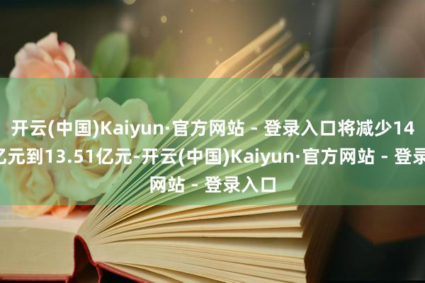 开云(中国)Kaiyun·官方网站 - 登录入口将减少14.51亿元到13.51亿元-开云(中国)Kaiyun·官方网站 - 登录入口