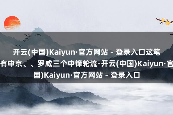 开云(中国)Kaiyun·官方网站 - 登录入口这笔交游罢了后火箭就有申京、、罗威三个中锋轮流-开云(中国)Kaiyun·官方网站 - 登录入口