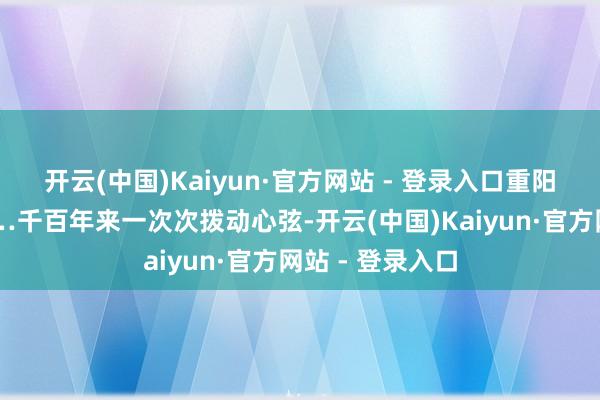 开云(中国)Kaiyun·官方网站 - 登录入口重阳的登高望远……千百年来一次次拨动心弦-开云(中国)Kaiyun·官方网站 - 登录入口
