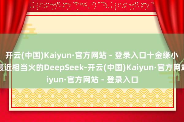 开云(中国)Kaiyun·官方网站 - 登录入口十金缘小金尝试问了最近相当火的DeepSeek-开云(中国)Kaiyun·官方网站 - 登录入口