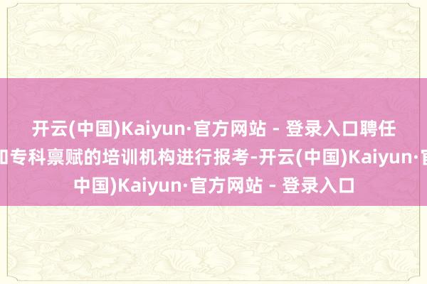 开云(中国)Kaiyun·官方网站 - 登录入口聘任一个具有精良声誉和专科禀赋的培训机构进行报考-开云(中国)Kaiyun·官方网站 - 登录入口