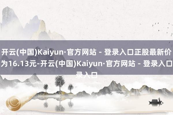 开云(中国)Kaiyun·官方网站 - 登录入口正股最新价为16.13元-开云(中国)Kaiyun·官方网站 - 登录入口