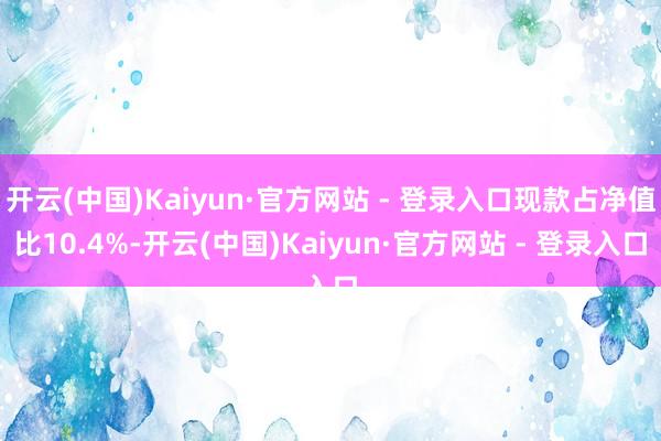 开云(中国)Kaiyun·官方网站 - 登录入口现款占净值比10.4%-开云(中国)Kaiyun·官方网站 - 登录入口