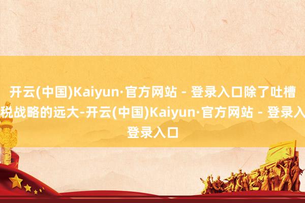 开云(中国)Kaiyun·官方网站 - 登录入口除了吐槽关税战略的远大-开云(中国)Kaiyun·官方网站 - 登录入口