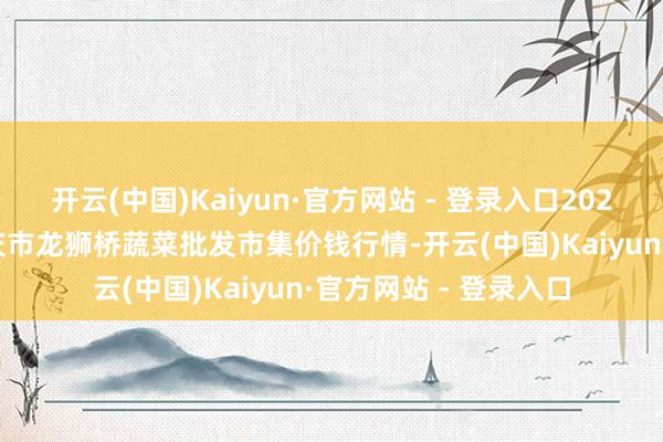 开云(中国)Kaiyun·官方网站 - 登录入口2025年4月23日安徽安庆市龙狮桥蔬菜批发市集价钱行情-开云(中国)Kaiyun·官方网站 - 登录入口