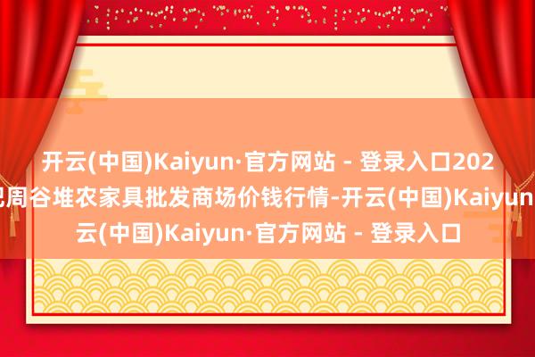 开云(中国)Kaiyun·官方网站 - 登录入口2025年4月23日安徽合肥周谷堆农家具批发商场价钱行情-开云(中国)Kaiyun·官方网站 - 登录入口