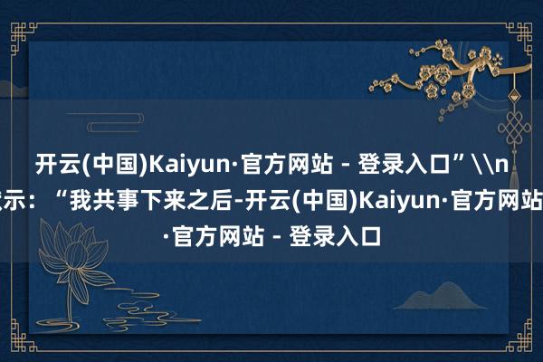开云(中国)Kaiyun·官方网站 - 登录入口”\n也有网友默示：“我共事下来之后-开云(中国)Kaiyun·官方网站 - 登录入口