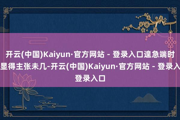 开云(中国)Kaiyun·官方网站 - 登录入口遑急端时常显得主张未几-开云(中国)Kaiyun·官方网站 - 登录入口