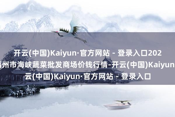 开云(中国)Kaiyun·官方网站 - 登录入口2025年5月21日福建省福州市海峡蔬菜批发商场价钱行情-开云(中国)Kaiyun·官方网站 - 登录入口