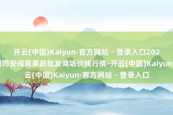 开云(中国)Kaiyun·官方网站 - 登录入口2025年5月21日福建厦门同安闽南果蔬批发商场价钱行情-开云(中国)Kaiyun·官方网站 - 登录入口