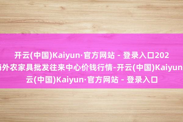 开云(中国)Kaiyun·官方网站 - 登录入口2025年5月21日石家庄海外农家具批发往来中心价钱行情-开云(中国)Kaiyun·官方网站 - 登录入口