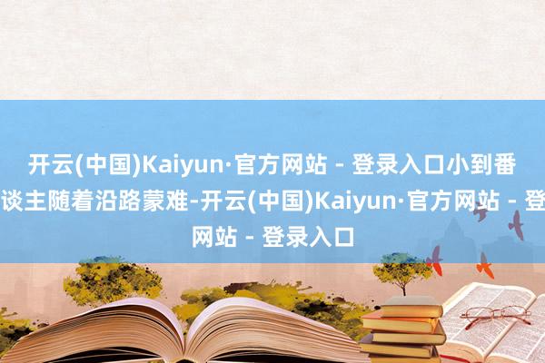 开云(中国)Kaiyun·官方网站 - 登录入口小到番邦友东谈主随着沿路蒙难-开云(中国)Kaiyun·官方网站 - 登录入口