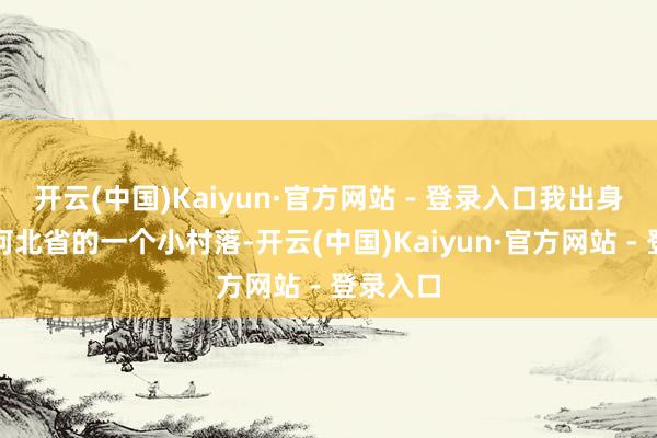 开云(中国)Kaiyun·官方网站 - 登录入口我出身在中国河北省的一个小村落-开云(中国)Kaiyun·官方网站 - 登录入口