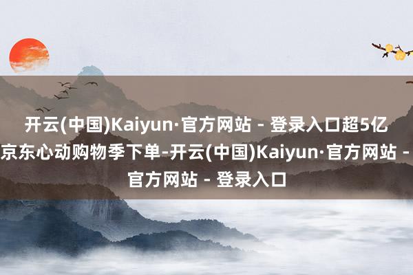 开云(中国)Kaiyun·官方网站 - 登录入口超5亿耗尽者在京东心动购物季下单-开云(中国)Kaiyun·官方网站 - 登录入口