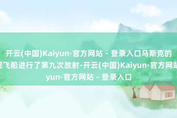 开云(中国)Kaiyun·官方网站 - 登录入口马斯克的SpaceX星舰飞船进行了第九次放射-开云(中国)Kaiyun·官方网站 - 登录入口