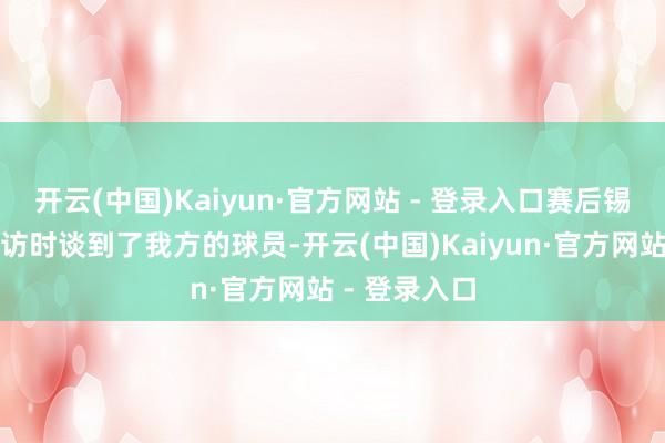 开云(中国)Kaiyun·官方网站 - 登录入口赛后锡伯杜收受采访时谈到了我方的球员-开云(中国)Kaiyun·官方网站 - 登录入口