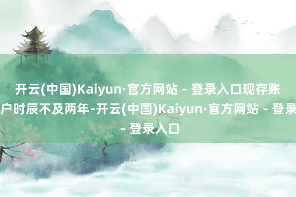 开云(中国)Kaiyun·官方网站 - 登录入口现存账户开户时辰不及两年-开云(中国)Kaiyun·官方网站 - 登录入口