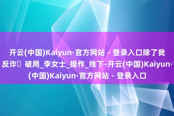 开云(中国)Kaiyun·官方网站 - 登录入口除了我，群里全是托儿！丨反诈・破局_李女士_操作_线下-开云(中国)Kaiyun·官方网站 - 登录入口