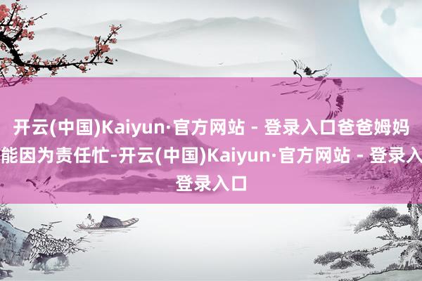 开云(中国)Kaiyun·官方网站 - 登录入口爸爸姆妈可能因为责任忙-开云(中国)Kaiyun·官方网站 - 登录入口