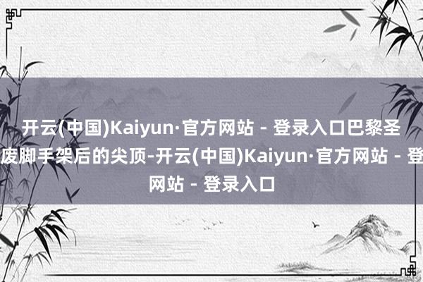 开云(中国)Kaiyun·官方网站 - 登录入口巴黎圣母院撤废脚手架后的尖顶-开云(中国)Kaiyun·官方网站 - 登录入口