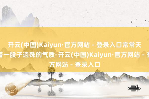 开云(中国)Kaiyun·官方网站 - 登录入口常常天生就带着一股子迥殊的气质-开云(中国)Kaiyun·官方网站 - 登录入口