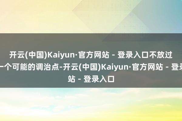开云(中国)Kaiyun·官方网站 - 登录入口不放过任何一个可能的调治点-开云(中国)Kaiyun·官方网站 - 登录入口