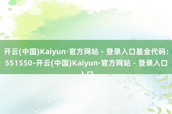 开云(中国)Kaiyun·官方网站 - 登录入口基金代码：551550-开云(中国)Kaiyun·官方网站 - 登录入口