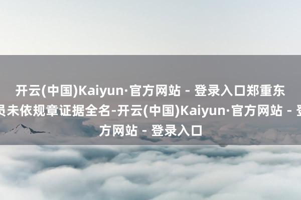 开云(中国)Kaiyun·官方网站 - 登录入口郑重东说念主员未依规章证据全名-开云(中国)Kaiyun·官方网站 - 登录入口