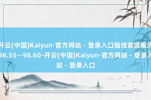 开云(中国)Kaiyun·官方网站 - 登录入口短线紧迫赈济在98.55--98.60-开云(中国)Kaiyun·官方网站 - 登录入口