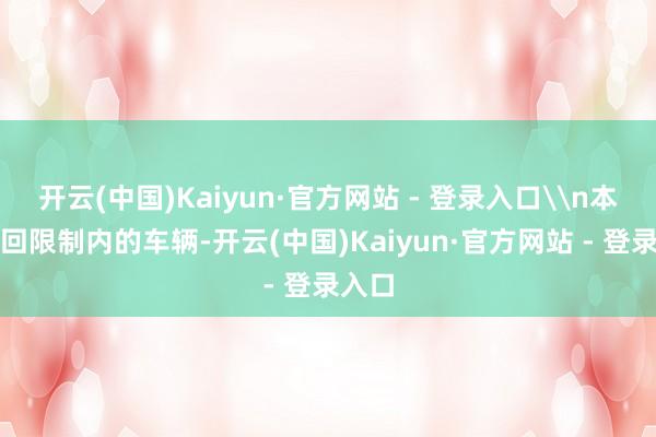 开云(中国)Kaiyun·官方网站 - 登录入口\n本次调回限制内的车辆-开云(中国)Kaiyun·官方网站 - 登录入口