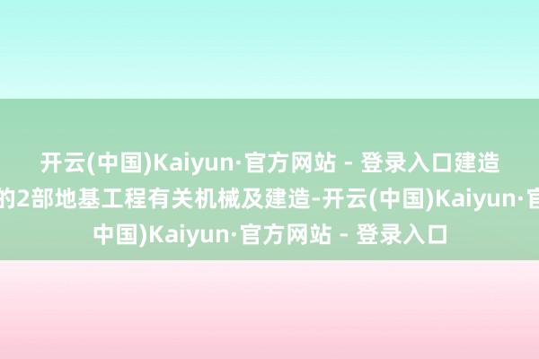 开云(中国)Kaiyun·官方网站 - 登录入口建造为销售协议所订明的2部地基工程有关机械及建造-开云(中国)Kaiyun·官方网站 - 登录入口