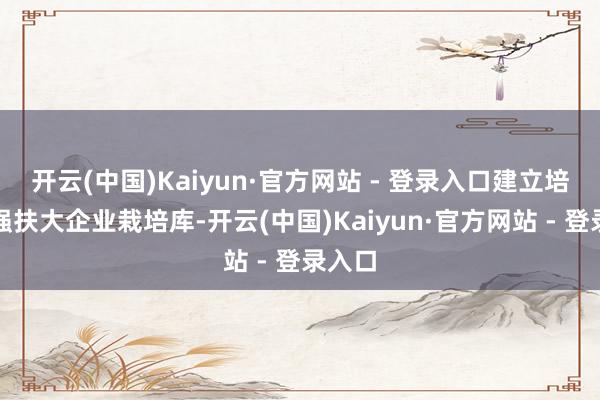 开云(中国)Kaiyun·官方网站 - 登录入口建立培优促强扶大企业栽培库-开云(中国)Kaiyun·官方网站 - 登录入口