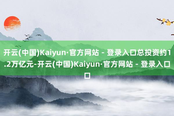 开云(中国)Kaiyun·官方网站 - 登录入口总投资约1.2万亿元-开云(中国)Kaiyun·官方网站 - 登录入口