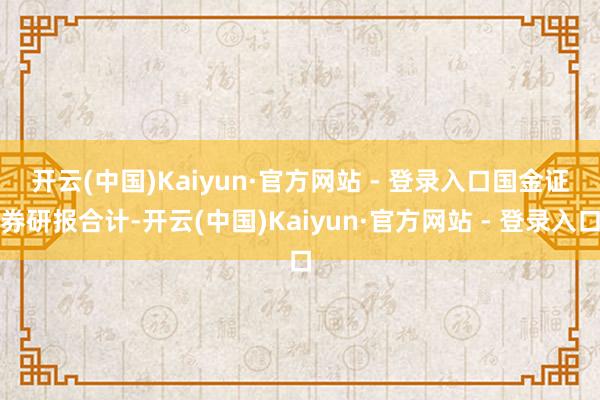 开云(中国)Kaiyun·官方网站 - 登录入口　　国金证券研报合计-开云(中国)Kaiyun·官方网站 - 登录入口