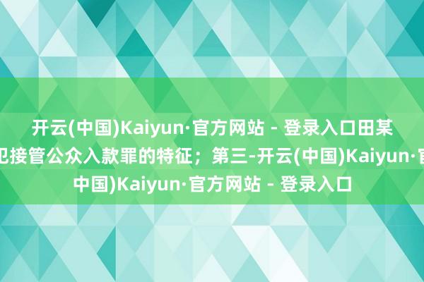 开云(中国)Kaiyun·官方网站 - 登录入口田某某的活动更相宜监犯接管公众入款罪的特征；第三-开云(中国)Kaiyun·官方网站 - 登录入口