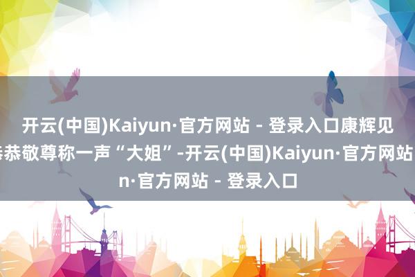开云(中国)Kaiyun·官方网站 - 登录入口康辉见了她也得恭恭敬尊称一声“大姐”-开云(中国)Kaiyun·官方网站 - 登录入口